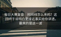 每日大赛复盘：时间线怎么来的？这回终于说明白更接近事实给你讲透，最爽的是这一波
