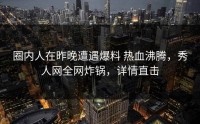 圈内人在昨晚遭遇爆料 热血沸腾，秀人网全网炸锅，详情直击