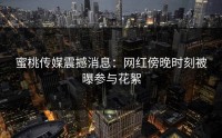 蜜桃传媒震撼消息：网红傍晚时刻被曝参与花絮