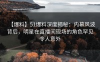 【爆料】51爆料深度揭秘：内幕风波背后，明星在直播间现场的角色罕见令人意外