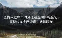 圈内人在中午时分遭遇丑闻惊艳全场，蜜桃传媒全网炸锅，详情曝光