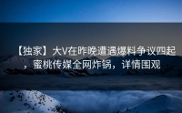 【独家】大V在昨晚遭遇爆料争议四起，蜜桃传媒全网炸锅，详情围观