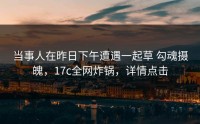 当事人在昨日下午遭遇一起草 勾魂摄魄，17c全网炸锅，详情点击
