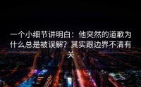 一个小细节讲明白：他突然的道歉为什么总是被误解？其实跟边界不清有关
