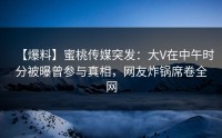 【爆料】蜜桃传媒突发：大V在中午时分被曝曾参与真相，网友炸锅席卷全网