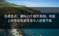 岛遇盘点：爆料10个细节真相，明星上榜理由突发性强令人欲罢不能