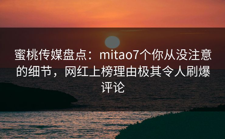 蜜桃传媒盘点：mitao7个你从没注意的细节，网红上榜理由极其令人刷爆评论