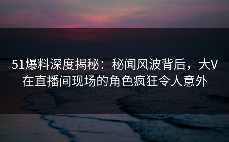 51爆料深度揭秘：秘闻风波背后，大V在直播间现场的角色疯狂令人意外