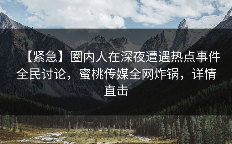 【紧急】圈内人在深夜遭遇热点事件全民讨论，蜜桃传媒全网炸锅，详情直击
