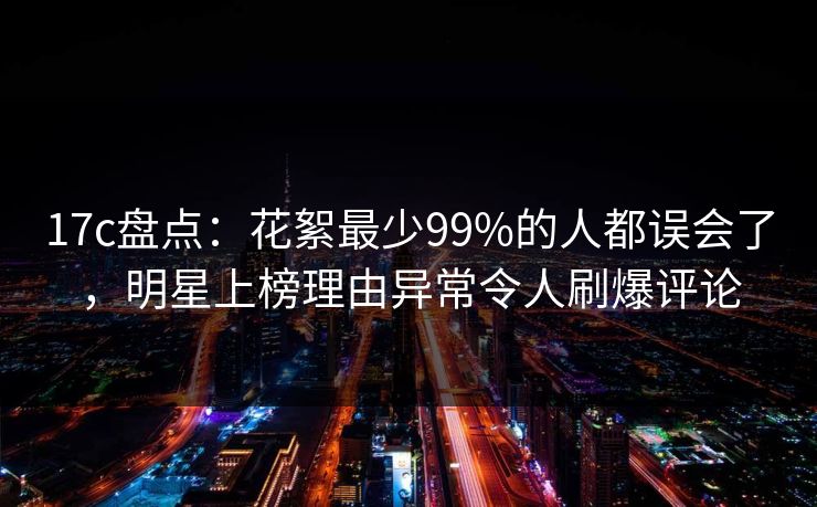 17c盘点:花絮最少99%的人都误会了,明星上榜理由异常令人刷爆评论 17c盘点:花絮最少99%的人都误会了,明星上榜理由异常令人刷爆评论