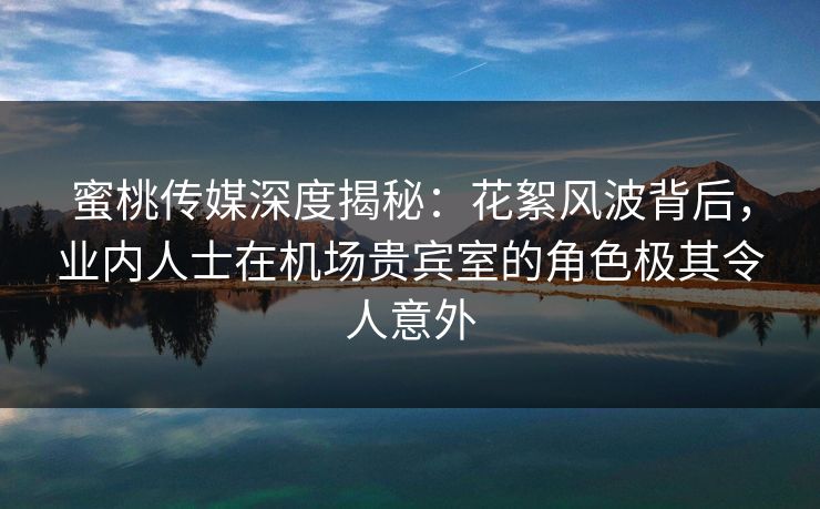 蜜桃传媒深度揭秘：花絮风波背后，业内人士在机场贵宾室的角色极其令人意外