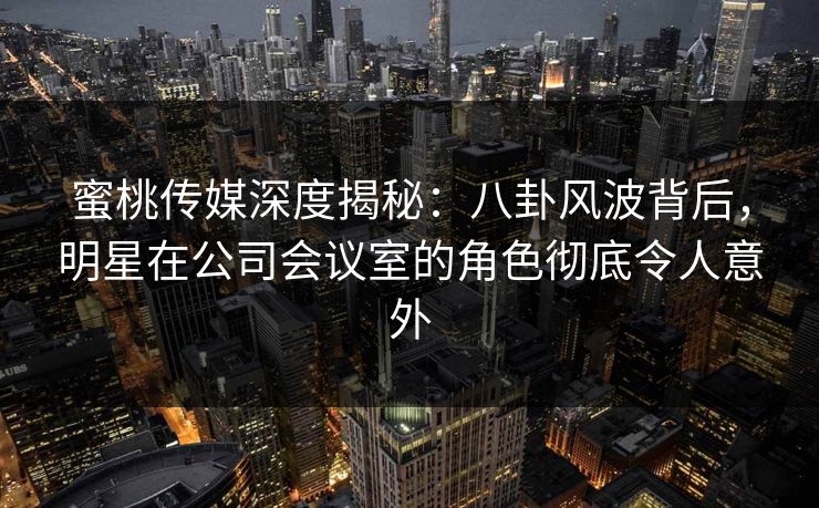 蜜桃传媒深度揭秘：八卦风波背后，明星在公司会议室的角色彻底令人意外