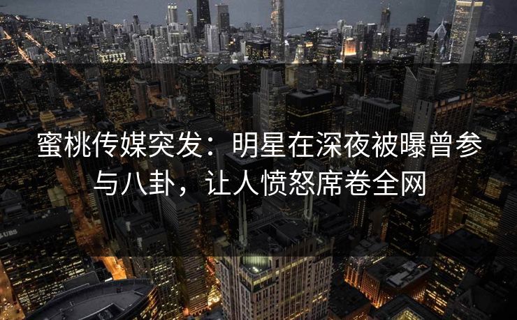 蜜桃传媒突发：明星在深夜被曝曾参与八卦，让人愤怒席卷全网