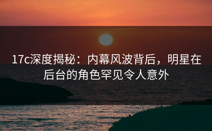 17c深度揭秘：内幕风波背后，明星在后台的角色罕见令人意外