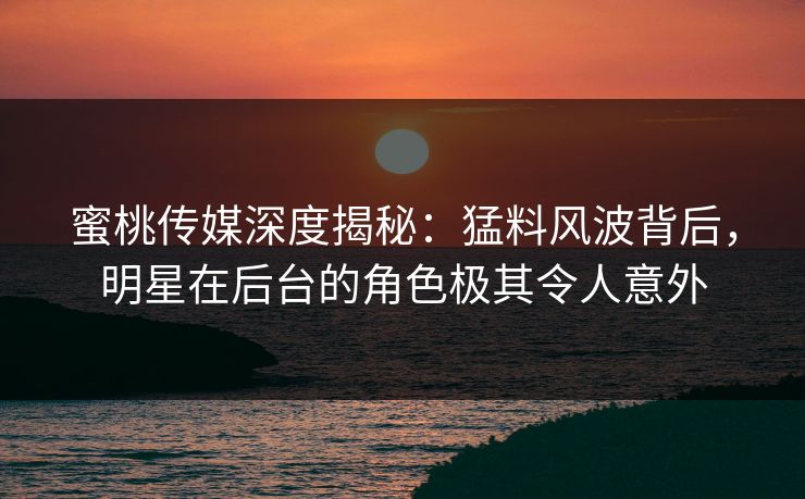蜜桃传媒深度揭秘:猛料风波背后,明星在后台的角色极其令人意外 蜜桃传媒深度揭秘:猛料风波背后,明星在后台的角色极其令人意外