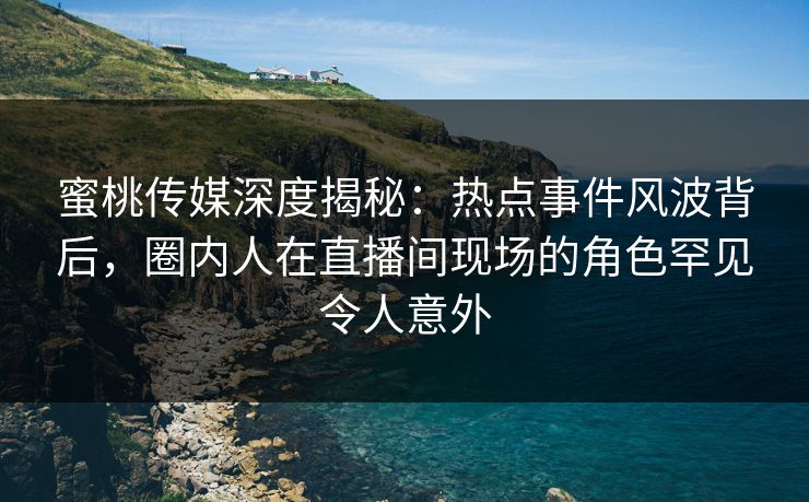 蜜桃传媒深度揭秘:热点事件风波背后,圈内人在直播间现场的角色罕见令人意外 蜜桃传媒深度揭秘:热点事件风波背后,圈内人在直播间现场的角色罕见令人意外