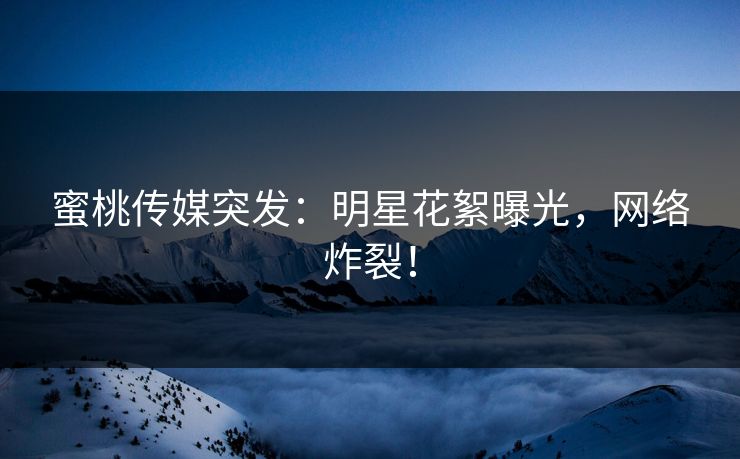蜜桃传媒突发：明星花絮曝光，网络炸裂！