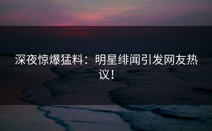 深夜惊爆猛料：明星绯闻引发网友热议！