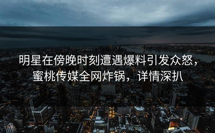明星在傍晚时刻遭遇爆料引发众怒，蜜桃传媒全网炸锅，详情深扒