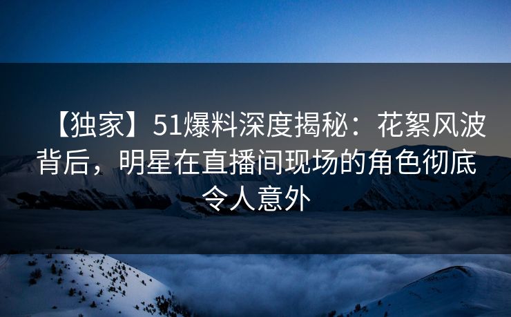 【独家】51爆料深度揭秘：花絮风波背后，明星在直播间现场的角色彻底令人意外