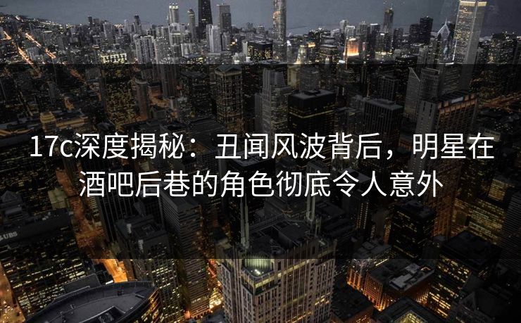 17c深度揭秘：丑闻风波背后，明星在酒吧后巷的角色彻底令人意外