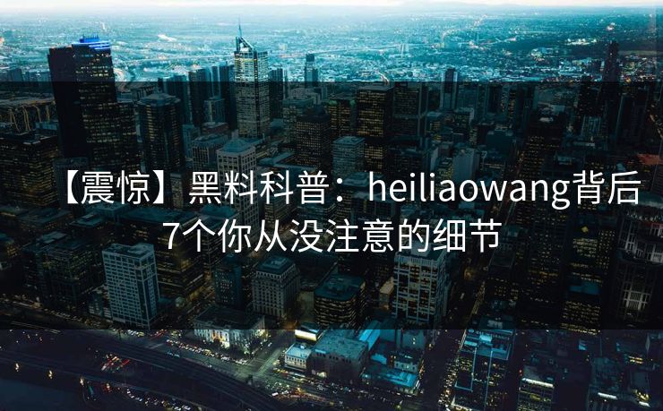 【震惊】黑料科普：heiliaowang背后7个你从没注意的细节