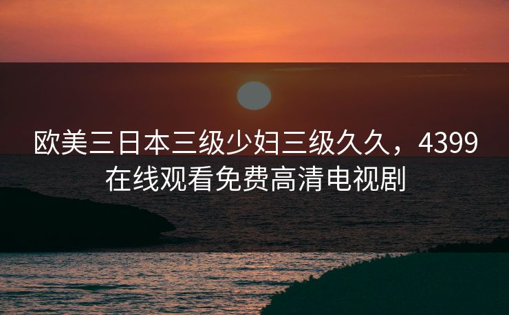 欧美三日本三级少妇三级久久，4399在线观看免费高清电视剧
