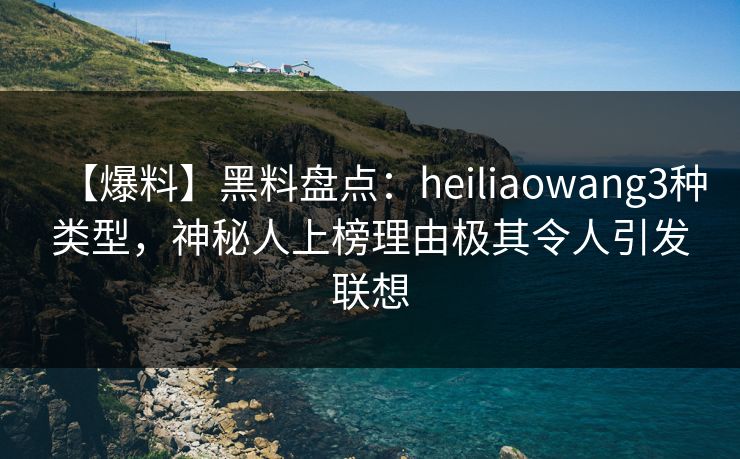 【爆料】黑料盘点：heiliaowang3种类型，神秘人上榜理由极其令人引发联想