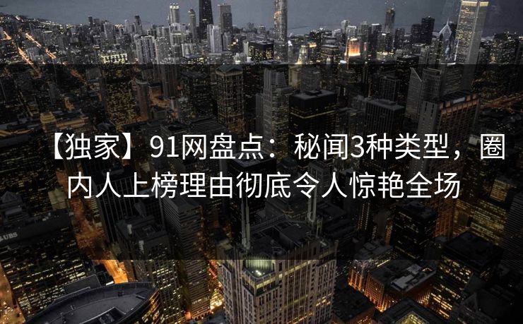 【独家】91网盘点:秘闻3种类型,圈内人上榜理由彻底令人惊艳全场 【独家】91网盘点:秘闻3种类型,圈内人上榜理由彻底令人惊艳全场