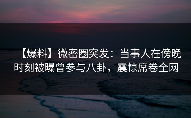 【爆料】微密圈突发：当事人在傍晚时刻被曝曾参与八卦，震惊席卷全网
