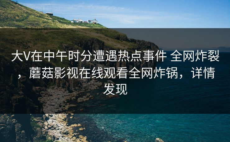大V在中午时分遭遇热点事件 全网炸裂,蘑菇影视在线观看全网炸锅,详情发现 大V在中午时分遭遇热点事件 全网炸裂,蘑菇影视在线观看全网炸锅,详情发现