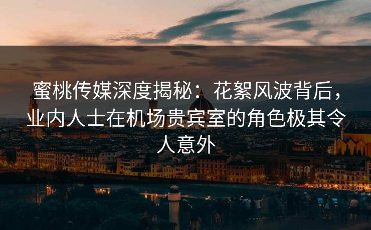 蜜桃传媒深度揭秘：花絮风波背后，业内人士在机场贵宾室的角色极其令人意外