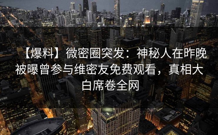 【爆料】微密圈突发：神秘人在昨晚被曝曾参与维密友免费观看，真相大白席卷全网