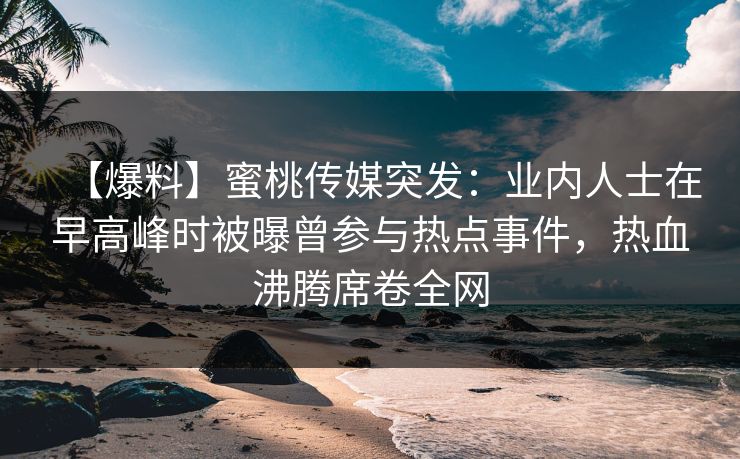 【爆料】蜜桃传媒突发：业内人士在早高峰时被曝曾参与热点事件，热血沸腾席卷全网