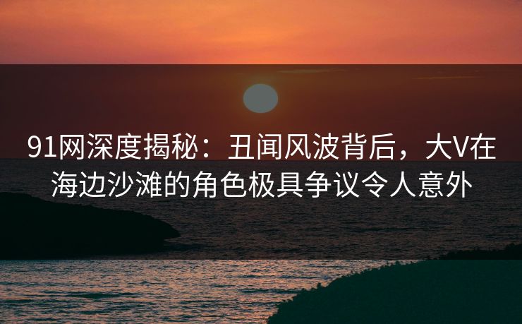 91网深度揭秘：丑闻风波背后，大V在海边沙滩的角色极具争议令人意外