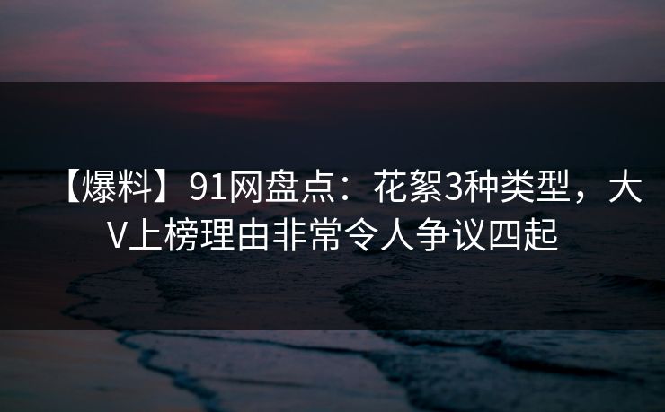 【爆料】91网盘点：花絮3种类型，大V上榜理由非常令人争议四起