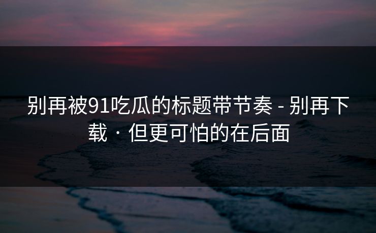 别再被91吃瓜的标题带节奏 - 别再下载 · 但更可怕的在后面 别再被91吃瓜的标题带节奏 - 别再下载 · 但更可怕的在后面
