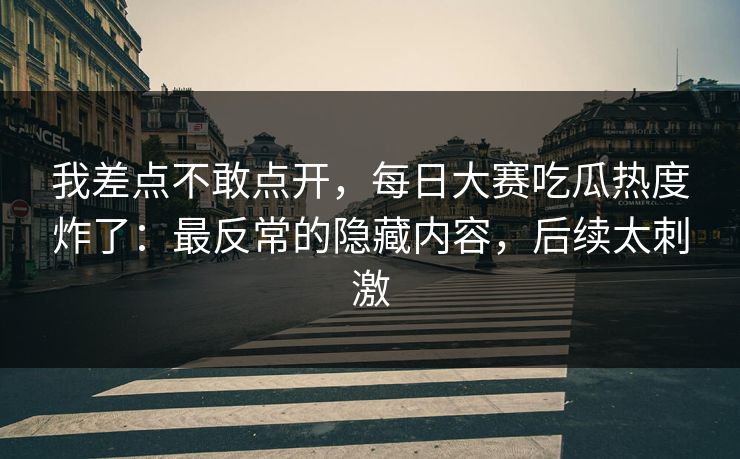 我差点不敢点开，每日大赛吃瓜热度炸了：最反常的隐藏内容，后续太刺激