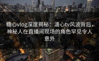 糖心vlog深度揭秘：溏心tv风波背后，神秘人在直播间现场的角色罕见令人意外
