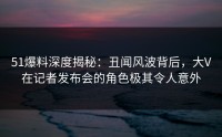 51爆料深度揭秘：丑闻风波背后，大V在记者发布会的角色极其令人意外