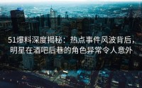 51爆料深度揭秘：热点事件风波背后，明星在酒吧后巷的角色异常令人意外