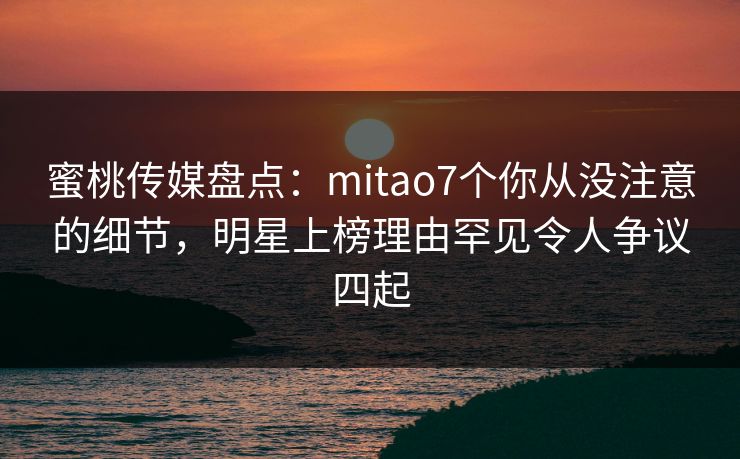 蜜桃传媒盘点：mitao7个你从没注意的细节，明星上榜理由罕见令人争议四起