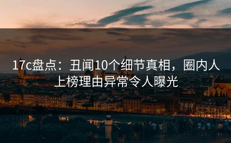 17c盘点:丑闻10个细节真相,圈内人上榜理由异常令人曝光 17c盘点:丑闻10个细节真相,圈内人上榜理由异常令人曝光