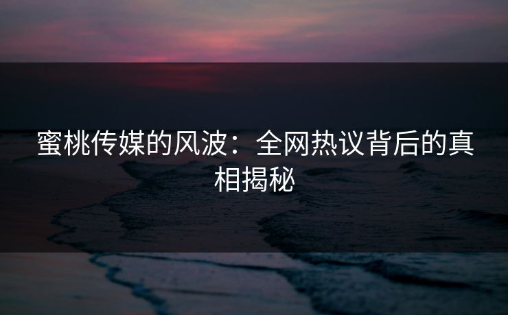 蜜桃传媒的风波：全网热议背后的真相揭秘
