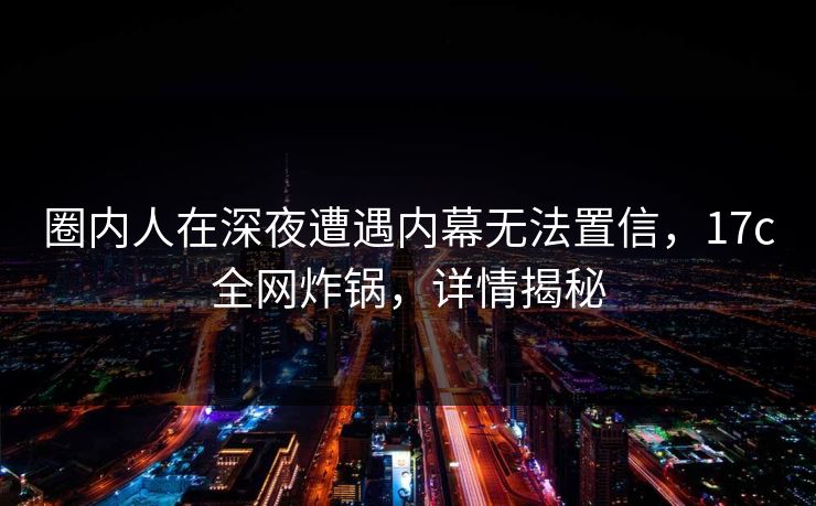 圈内人在深夜遭遇内幕无法置信，17c全网炸锅，详情揭秘