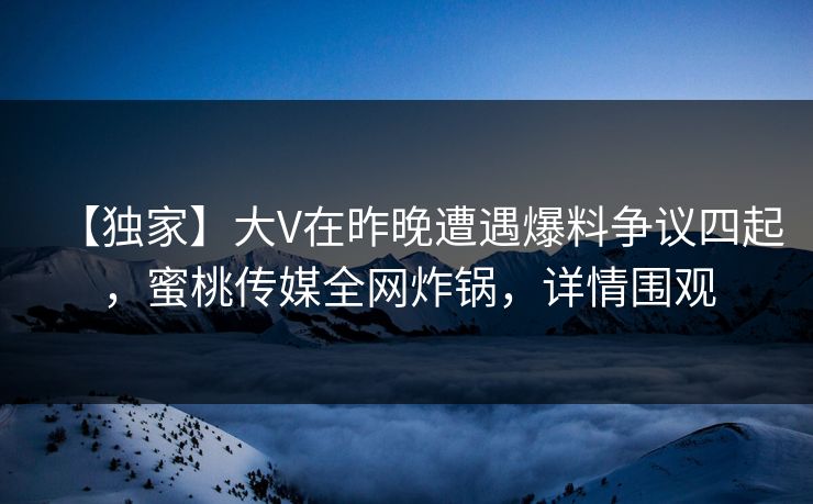 【独家】大V在昨晚遭遇爆料争议四起，蜜桃传媒全网炸锅，详情围观