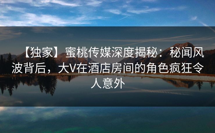 【独家】蜜桃传媒深度揭秘：秘闻风波背后，大V在酒店房间的角色疯狂令人意外