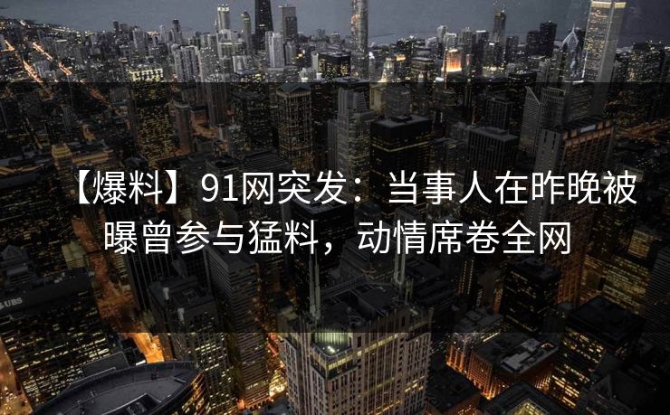 【爆料】91网突发:当事人在昨晚被曝曾参与猛料,动情席卷全网 【爆料】91网突发:当事人在昨晚被曝曾参与猛料,动情席卷全网