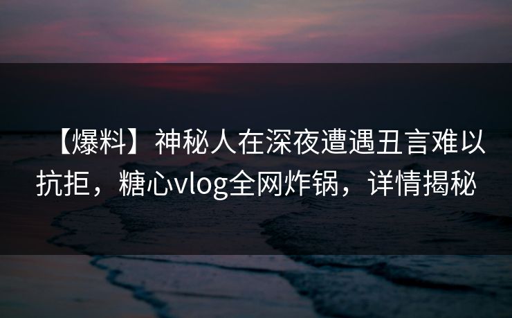 【爆料】神秘人在深夜遭遇丑言难以抗拒，糖心vlog全网炸锅，详情揭秘