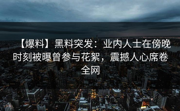 【爆料】黑料突发：业内人士在傍晚时刻被曝曾参与花絮，震撼人心席卷全网